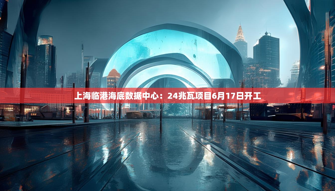 上海临港海底数据中心：24兆瓦项目6月17日开工